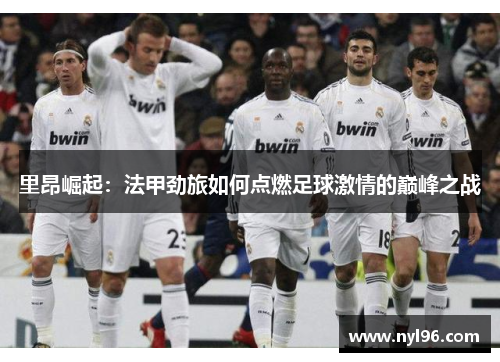 里昂崛起：法甲劲旅如何点燃足球激情的巅峰之战